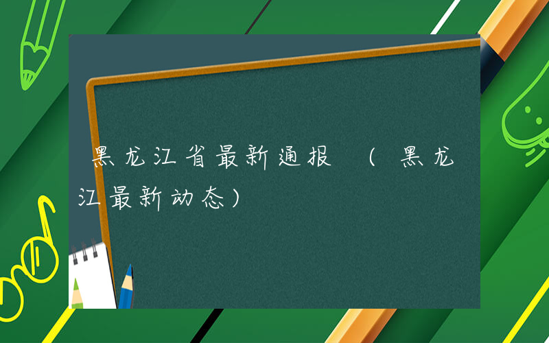 黑龙江省最新通报 (黑龙江最新动态)